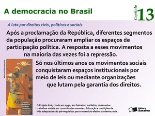 A democracia no Brasil
13
Capítulo
Só nos últimos anos os movimentos sociais
conquistaram espaços institucionais por
meio de leis ou mediante organizações
que lutam pela garantia dos direitos.
O Projeto Axé, criado em 1990, em Salvador, na Bahia, desenvolve
trabalhos sociais em comunidades carentes. Educação e condições de
vida adequadas são pré-requisitos para o exercício efetivo da democracia.
MilaPetrillo/ProjetoAxé
A democracia no Brasil
13
Capítulo
Após a proclamação da República, diferentes segmentos
da população procuraram ampliar os espaços de
participação política. A resposta a esses movimentos
na maioria das vezes foi a repressão.
A luta por direitos civis, políticos e sociais
 