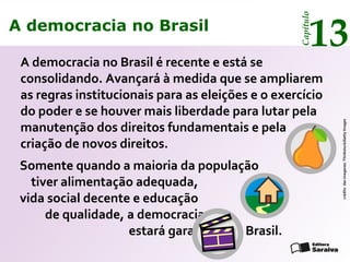 A democracia no Brasil
13
Capítulo
Somente quando a maioria da população
tiver alimentação adequada,
vida social decente e educação
de qualidade, a democracia
estará garantida no Brasil.
créditodasimagenes:Thinkstock/GettyImages
A democracia no Brasil é recente e está se
consolidando. Avançará à medida que se ampliarem
as regras institucionais para as eleições e o exercício
do poder e se houver mais liberdade para lutar pela
manutenção dos direitos fundamentais e pela
criação de novos direitos.
A democracia no Brasil
13
Capítulo
 