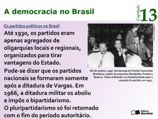 A democracia no Brasil
13
Capítulo
Os partidos políticos no Brasil
Rio de Janeiro, 1946. Na bancada do Partido Comunista
Brasileiro, a partir da esquerda, Marighella, Prestes e
Bezerra. Todos militariam na clandestinidade após a
cassação do partido, em 1947.
AcervoIconographia
O pluripartidarismo só foi retomado
com o fim do período autoritário.
Até 1930, os partidos eram
apenas agregados de
oligarquias locais e regionais,
organizados para tirar
vantagens do Estado.
Pode-se dizer que os partidos
nacionais se formaram somente
após a ditadura de Vargas. Em
1966, a ditadura militar os aboliu
e impôs o bipartidarismo.
A democracia no Brasil
13
Capítulo
 