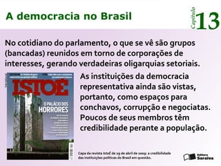 A democracia no Brasil
13
Capítulo
No cotidiano do parlamento, o que se vê são grupos
(bancadas) reunidos em torno de corporações de
interesses, gerando verdadeiras oligarquias setoriais.
TrêsEditorial
As instituições da democracia
representativa ainda são vistas,
portanto, como espaços para
conchavos, corrupção e negociatas.
Poucos de seus membros têm
credibilidade perante a população.
Capa da revista IstoÉ de 29 de abril de 2009: a credibilidade
das instituições políticas do Brasil em questão.
A democracia no Brasil
13
Capítulo
 