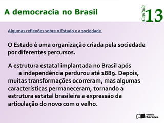 A democracia no Brasil
13
Capítulo
O Estado é uma organização criada pela sociedade
por diferentes percursos.
Algumas reflexões sobre o Estado e a sociedade
A estrutura estatal implantada no Brasil após
a independência perdurou até 1889. Depois,
muitas transformações ocorreram, mas algumas
características permaneceram, tornando a
estrutura estatal brasileira a expressão da
articulação do novo com o velho.
A democracia no Brasil
13
Capítulo
 