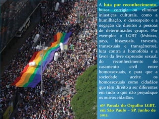 A luta por reconhecimento,
busca corrigir ou eliminar
injustiças culturais, como a
humilhação, o desrespeito e a
negação de direitos a pessoas
de determinados grupos. Por
exemplo: o LGBT (lésbicas,
gays, bissexuais, travestis,
transexuais e transgêneros),
luta contra a homofobia e a
favor da livre expressão sexual,
do reconhecimento do
casamento civil entre
homossexuais, e para que a
sociedade aceite os
homossexuais como cidadãos
que têm direito a ser diferentes
em tudo o que não prejudique
os outros cidadãos.
16ª Parada do Orgulho LGBT,
em São Paulo – SP. Junho de
2012.
 