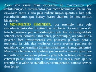Além dos casos mais evidentes de movimentos por
redistribuição e movimentos por reconhecimento, há os que
envolvem tanto a luta pela redistribuição quanto a luta pelo
reconhecimento, que Nancy Fraser chamou de movimentos
bivalentes.
O MOVIMENTO FEMINISTA, por exemplo, luta pelo
reconhecimento dos direitos das mulheres. Grande parte da
luta feminista é por redistribuição: pelo fim da desigualdade
salarial entre homens e mulheres, por exemplo, ou para que o
governo faça investimentos em políticas públicas para a
melhoria da vida das mulheres (como creches públicas de
qualidade que permitam às mães trabalharem tranquilamente).
Mas a luta feminista é também por reconhecimento: para que
as mulheres não sejam julgadas pela beleza física, não sejam
estereotipadas como fúteis, vaidosas ou fracas, para que se
reconheça o valor do trabalho não remunerado, como o serviço
doméstico.
 