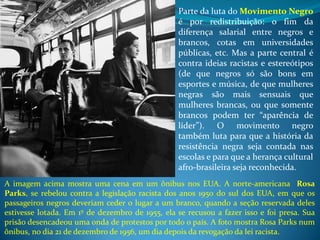 Parte da luta do Movimento Negro
é por redistribuição: o fim da
diferença salarial entre negros e
brancos, cotas em universidades
públicas, etc. Mas a parte central é
contra ideias racistas e estereótipos
(de que negros só são bons em
esportes e música, de que mulheres
negras são mais sensuais que
mulheres brancas, ou que somente
brancos podem ter “aparência de
líder”). O movimento negro
também luta para que a história da
resistência negra seja contada nas
escolas e para que a herança cultural
afro-brasileira seja reconhecida.
A imagem acima mostra uma cena em um ônibus nos EUA. A norte-americana Rosa
Parks, se rebelou contra a legislação racista dos anos 1950 do sul dos EUA, em que os
passageiros negros deveriam ceder o lugar a um branco, quando a seção reservada deles
estivesse lotada. Em 1º de dezembro de 1955, ela se recusou a fazer isso e foi presa. Sua
prisão desencadeou uma onda de protestos por todo o país. A foto mostra Rosa Parks num
ônibus, no dia 21 de dezembro de 1956, um dia depois da revogação da lei racista.
 
