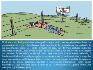 O Movimento Indígena talvez seja aquele em que estão mais entrelaçadas as lutas por
reconhecimento e por redistribuição. Parte importante da luta indígena é pelo direito de
ser reconhecido como tal (como membro de uma das diversas culturas indígenas
existentes no Brasil), pelo direito de ter sua cultura aceita e não ser forçado a se adaptar
aos padrões da sociedade ocidental. Mas, para que tudo isso se torne realidade, é
fundamental a luta dos indígenas pelas terras que ocupam há muitos séculos, e longe das
quais seus costumes dificilmente sobreviveriam. Por isso, boa parte da luta indígena no
Brasil se dá contra garimpos, fazendas e projetos governamentais (como usinas
hidrelétricas) que invadem terras e reservas ou as prejudicam de alguma forma (por
exemplo, poluindo seus rios).
 