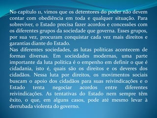 No capítulo 11, vimos que os detentores do poder não devem
contar com obediência em toda e qualquer situação. Para
sobreviver, o Estado precisa fazer acordos e concessões com
os diferentes grupos da sociedade que governa. Esses grupos,
por sua vez, procuram conquistar cada vez mais direitos e
garantias diante do Estado.
Nas diferentes sociedades, as lutas políticas acontecem de
formas diversas. Em sociedades modernas, uma parte
importante da luta política é o empenho em definir o que é
cidadania, isto é, quais são os direitos e os deveres dos
cidadãos. Nessa luta por direitos, os movimentos sociais
buscam o apoio dos cidadãos para suas reivindicações e o
Estado tenta negociar acordos entre diferentes
reivindicações. As tentativas do Estado nem sempre têm
êxito, o que, em alguns casos, pode até mesmo levar à
derrubada violenta do governo.
 