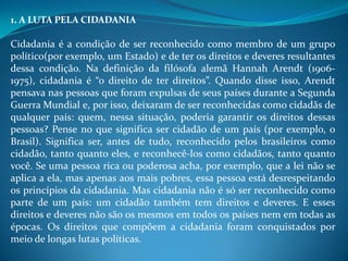 1. A LUTA PELA CIDADANIA
Cidadania é a condição de ser reconhecido como membro de um grupo
político(por exemplo, um Estado) e de ter os direitos e deveres resultantes
dessa condição. Na definição da filósofa alemã Hannah Arendt (1906-
1975), cidadania é “o direito de ter direitos”. Quando disse isso, Arendt
pensava nas pessoas que foram expulsas de seus países durante a Segunda
Guerra Mundial e, por isso, deixaram de ser reconhecidas como cidadãs de
qualquer país: quem, nessa situação, poderia garantir os direitos dessas
pessoas? Pense no que significa ser cidadão de um país (por exemplo, o
Brasil). Significa ser, antes de tudo, reconhecido pelos brasileiros como
cidadão, tanto quanto eles, e reconhecê-los como cidadãos, tanto quanto
você. Se uma pessoa rica ou poderosa acha, por exemplo, que a lei não se
aplica a ela, mas apenas aos mais pobres, essa pessoa está desrespeitando
os princípios da cidadania. Mas cidadania não é só ser reconhecido como
parte de um país: um cidadão também tem direitos e deveres. E esses
direitos e deveres não são os mesmos em todos os países nem em todas as
épocas. Os direitos que compõem a cidadania foram conquistados por
meio de longas lutas políticas.
 