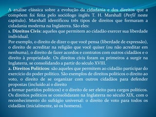 A análise clássica sobre a evolução da cidadania e dos direitos que a
compõem foi feita pelo sociólogo inglês T. H. Marshall (Perfil neste
capítulo). Marshall identificou três tipos de direitos que formaram a
cidadania moderna na Inglaterra. São eles:
1. Direitos Civis: aqueles que permitem ao cidadão exercer sua liberdade
individual.
Por exemplo, o direito de dizer o que você pensa (liberdade de expressão),
o direito de acreditar na religião que você quiser (ou não acreditar em
nenhuma), o direito de fazer acordos e contratos com outros cidadãos e o
direito à propriedade. Os direitos civis foram os primeiros a surgir na
Inglaterra, se consolidando a partir do século XVIII.
2. Direitos Políticos: são aqueles que permitem ao cidadão participar do
exercício do poder político. São exemplos de direitos políticos o direito ao
voto, o direito de se organizar com outros cidadãos para defender
propostas (incluído aí o direito
a formar partidos políticos) e o direito de ser eleito para cargos políticos.
Os direitos políticos se consolidaram na Inglaterra no século XIX, com o
reconhecimento do sufrágio universal: o direito de voto para todos os
cidadãos (inicialmente, só os homens).
 