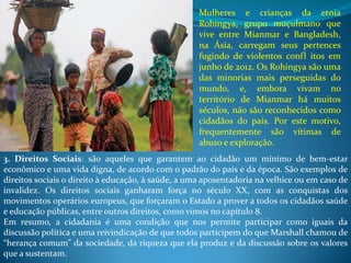 3. Direitos Sociais: são aqueles que garantem ao cidadão um mínimo de bem-estar
econômico e uma vida digna, de acordo com o padrão do país e da época. São exemplos de
direitos sociais o direito à educação, à saúde, a uma aposentadoria na velhice ou em caso de
invalidez. Os direitos sociais ganharam força no século XX, com as conquistas dos
movimentos operários europeus, que forçaram o Estado a prover a todos os cidadãos saúde
e educação públicas, entre outros direitos, como vimos no capítulo 8.
Em resumo, a cidadania é uma condição que nos permite participar como iguais da
discussão política e uma reivindicação de que todos participem do que Marshall chamou de
“herança comum” da sociedade, da riqueza que ela produz e da discussão sobre os valores
que a sustentam.
Mulheres e crianças da etnia
Rohingya, grupo muçulmano que
vive entre Mianmar e Bangladesh,
na Ásia, carregam seus pertences
fugindo de violentos confl itos em
junho de 2012. Os Rohingya são uma
das minorias mais perseguidas do
mundo, e, embora vivam no
território de Mianmar há muitos
séculos, não são reconhecidos como
cidadãos do país. Por este motivo,
frequentemente são vítimas de
abuso e exploração.
 