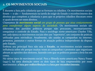 2. OS MOVIMENTOS SOCIAIS
É durante a luta pela cidadania que se formam os cidadãos. Os movimentos sociais
foram — e são — fundamentais na tarefa de exigir do Estado o reconhecimento dos
direitos que compõem a cidadania e para que os próprios cidadãos discutam entre
si quais devem ser esses direitos.
Chamamos de movimento social um grupo de pessoas que atua conjuntamente
para transformar algum aspecto da sociedade. Os movimentos sociais são
diferentes dos partidos políticos porque não procuram, necessariamente,
conquistar o controle do Estado. Para o sociólogo norte-americano Charles Tilly,
em cada época os movimentos sociais têm um “repertório”, um conjunto de práticas
utilizadas para reivindicar. Atualmente, são usadas as campanhas na internet,
protestos, passeatas e outras formas de atuação política independente da disputa
pelo Estado.
Embora seu principal foco não seja o Estado, os movimentos sociais exercem
influência sobre ele porque muitas vezes as campanhas e protestos que organizam
afetam as opiniões dos eleitores, fazendo com que os políticos passem a levá-los em
conta.
Há vários tipos de movimento social. Para a filósofa norte-americana Nancy Fraser
(1947-), há uma distinção entre os dois tipos de luta empreendida por esses
movimentos: a luta por redistribuição e a luta por reconhecimento.
 
