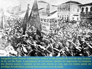 Fotografia tirada durante manifestação sindical do dia primeiro de maio de 1919, na praça
da Sé, em São Paulo. A participação do movimento operário foi importante na conquista
dos direitos sociais e também na luta pelo direito ao voto, que em muitos países era
privilégio de indivíduos acima de determinados níveis de renda.
 