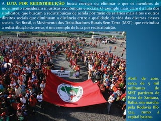 A LUTA POR REDISTRIBUIÇÃO busca corrigir ou eliminar o que os membros do
movimento consideram injustiças econômicas e sociais. O exemplo mais claro é a luta dos
sindicatos, que buscam a redistribuição de renda por meio de salários mais altos e outros
direitos sociais que diminuam a distância entre a qualidade de vida das diversas classes
sociais. No Brasil, o Movimento dos Trabalhadores Rurais Sem Terra (MST), que reivindica
a redistribuição de terras, é um exemplo de luta por redistribuição.
Abril de 2010,
cerca de 5 mil
militantes do
MST partiram de
Feira de Santana,
Bahia, em marcha
pela Rodovia BR-
324, rumo à
capital baiana.
 