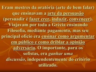Eram mestres da oratória (arte de bem falar)
      que ensinavam a arte da persuasão
 (persuadir é fazer crer, induzir, convencer).
   Viajavam por toda a Grécia ensinando
   Filosofia, mediante pagamento, mas seu
principal ofício era ensinar como argumentar
     em público e como driblar a opinião
      adversária. O importante, para os
           sofistas, era ganhar uma
  discussão, independentemente do critério
                   utilizado.
 