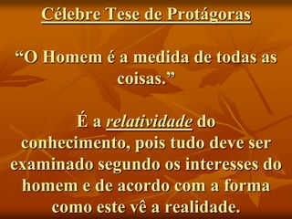 Célebre Tese de Protágoras

“O Homem é a medida de todas as
          coisas.”

        É a relatividade do
 conhecimento, pois tudo deve ser
examinado segundo os interesses do
 homem e de acordo com a forma
    como este vê a realidade.
 