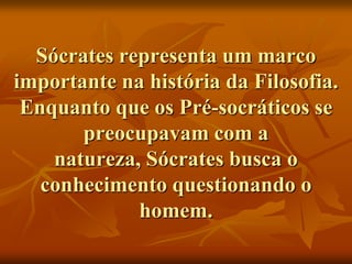 Sócrates representa um marco
importante na história da Filosofia.
 Enquanto que os Pré-socráticos se
       preocupavam com a
    natureza, Sócrates busca o
   conhecimento questionando o
             homem.
 