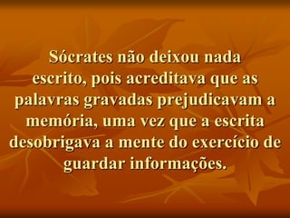 Sócrates não deixou nada
   escrito, pois acreditava que as
 palavras gravadas prejudicavam a
  memória, uma vez que a escrita
desobrigava a mente do exercício de
       guardar informações.
 