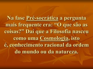 Na fase Pré-socrática a pergunta
 mais frequente era: “O que são as
coisas?” Daí que a Filosofia nasceu
    como uma Cosmologia, isto
é, conhecimento racional da ordem
     do mundo ou da natureza.
 