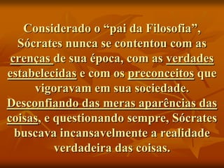 Considerado o “pai da Filosofia”,
   Sócrates nunca se contentou com as
 crenças de sua época, com as verdades
estabelecidas e com os preconceitos que
      vigoravam em sua sociedade.
Desconfiando das meras aparências das
coisas, e questionando sempre, Sócrates
  buscava incansavelmente a realidade
          verdadeira das coisas.
 