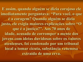 E assim, quando alguém se dizia corajoso ele
imediatamente perguntava: “Para você, o que
     é a coragem? Quando alguém se dizia
justo, ele exigia maiores explicações sobre “O
        que é a justiça?”. Aos 70 anos de
   idade, acusado de corromper a mente dos
 jovens com ideias duvidosas sobre os valores
  atenienses, foi condenado por um tribunal
   local a tomar cicuta, substância venenosa
             extraída de uma erva.
 