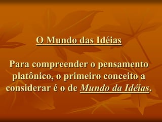 O Mundo das Idéias

 Para compreender o pensamento
  platônico, o primeiro conceito a
considerar é o de Mundo da Idéias.
 