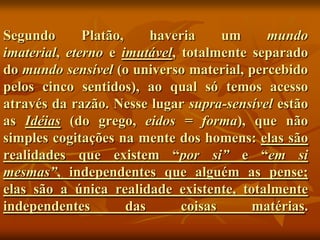 Segundo       Platão,     haveria    um    mundo
imaterial, eterno e imutável, totalmente separado
do mundo sensível (o universo material, percebido
pelos cinco sentidos), ao qual só temos acesso
através da razão. Nesse lugar supra-sensível estão
as Idéias (do grego, eidos = forma), que não
simples cogitações na mente dos homens: elas são
realidades que existem “por si” e “em si
mesmas”, independentes que alguém as pense;
elas são a única realidade existente, totalmente
independentes         das     coisas     matérias.
 