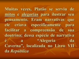 Muitas vezes, Platão se serviu de
mitos e alegorias para ilustrar seu
pensamento. Eram narrativas que
ele criava especificamente para
facilitar a compreensão de sua
doutrina; dessa espécie de narrativa
é        a       “Alegoria        da
Caverna”, localizada no Livro VII
da República
 