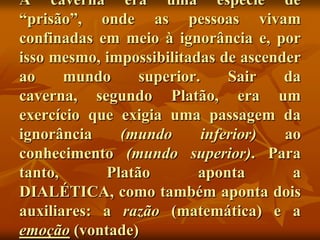A caverna era uma espécie de
“prisão”, onde as pessoas vivam
confinadas em meio à ignorância e, por
isso mesmo, impossibilitadas de ascender
ao     mundo     superior.     Sair   da
caverna, segundo Platão, era um
exercício que exigia uma passagem da
ignorância    (mundo       inferior)  ao
conhecimento (mundo superior). Para
tanto,      Platão        aponta       a
DIALÉTICA, como também aponta dois
auxiliares: a razão (matemática) e a
emoção (vontade)
 