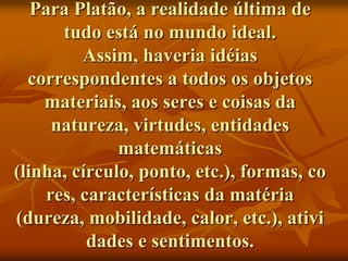Para Platão, a realidade última de
      tudo está no mundo ideal.
         Assim, haveria idéias
  correspondentes a todos os objetos
    materiais, aos seres e coisas da
     natureza, virtudes, entidades
              matemáticas
(linha, círculo, ponto, etc.), formas, co
    res, características da matéria
(dureza, mobilidade, calor, etc.), ativi
          dades e sentimentos.
 