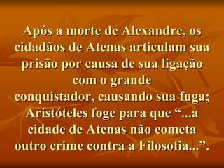 Após a morte de Alexandre, os
cidadãos de Atenas articulam sua
 prisão por causa de sua ligação
          com o grande
conquistador, causando sua fuga;
  Aristóteles foge para que “...a
  cidade de Atenas não cometa
outro crime contra a Filosofia...”.
 
