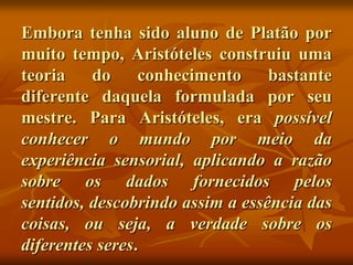 Embora tenha sido aluno de Platão por
muito tempo, Aristóteles construiu uma
teoria    do     conhecimento     bastante
diferente daquela formulada por seu
mestre. Para Aristóteles, era possível
conhecer o mundo por meio da
experiência sensorial, aplicando a razão
sobre os dados fornecidos pelos
sentidos, descobrindo assim a essência das
coisas, ou seja, a verdade sobre os
diferentes seres.
 