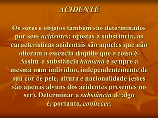 ACIDENTE

Os seres e objetos também são determinados
  por seus acidentes: opostas à substância, as
características acidentais são aquelas que não
   alteram a essência daquilo que a coisa é.
   Assim, a substância humana é sempre a
mesma num indivíduo, independentemente de
 sua cor de pele, altura e nacionalidade (esses
são apenas alguns dos acidentes presentes no
     ser). Determinar a substância de algo
             é, portanto, conhecer.
 