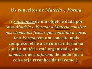 Os conceitos de Matéria e Forma

  A substância de um objeto é dada por
suas Matéria e Forma: a Matéria consiste
nos elementos físicos que constitui a coisa.
    Já a Forma tem um conceito mais
 complexo: ela é a estrutura interna na
  qual a matéria está organizada, que a
 modela, que a informa, de modo que a
    coisa seja reconhecida tal como é.
 