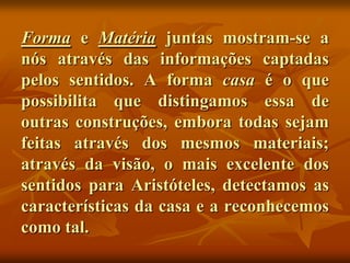 Forma e Matéria juntas mostram-se a
nós através das informações captadas
pelos sentidos. A forma casa é o que
possibilita que distingamos essa de
outras construções, embora todas sejam
feitas através dos mesmos materiais;
através da visão, o mais excelente dos
sentidos para Aristóteles, detectamos as
características da casa e a reconhecemos
como tal.
 