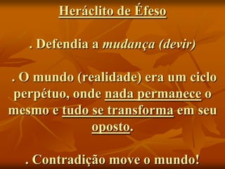 Heráclito de Éfeso

   . Defendia a mudança (devir)

. O mundo (realidade) era um ciclo
 perpétuo, onde nada permanece o
mesmo e tudo se transforma em seu
              oposto.

  . Contradição move o mundo!
 