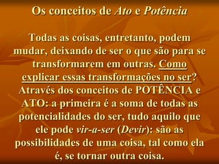 Os conceitos de Ato e Potência

   Todas as coisas, entretanto, podem
mudar, deixando de ser o que são para se
    transformarem em outras. Como
  explicar essas transformações no ser?
 Através dos conceitos de POTÊNCIA e
 ATO: a primeira é a soma de todas as
 potencialidades do ser, tudo aquilo que
     ele pode vir-a-ser (Devir): são as
possibilidades de uma coisa, tal como ela
          é, se tornar outra coisa.
 