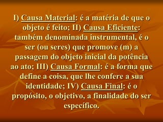 I) Causa Material: é a matéria de que o
    objeto é feito; II) Causa Eficiente:
 também denominada instrumental, é o
     ser (ou seres) que promove (m) a
  passagem do objeto inicial da potência
ao ato; III) Causa Formal: é a forma que
   define a coisa, que lhe confere a sua
     identidade; IV) Causa Final: é o
propósito, o objetivo, a finalidade do ser
                 específico.
 