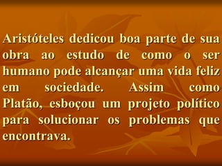 Aristóteles dedicou boa parte de sua
obra ao estudo de como o ser
humano pode alcançar uma vida feliz
em     sociedade.    Assim     como
Platão, esboçou um projeto político
para solucionar os problemas que
encontrava.
 