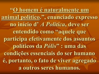 “O homem é naturalmente um
animal político.”, enunciado expresso
   no início d’ A Política, deve ser
    entendido como “aquele que
 participa efetivamente dos assuntos
    políticos da Pólis” : uma das
 condições essenciais do ser humano
é, portanto, o fato de viver agregado
       a outros seres humanos.
 