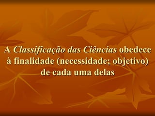 A Classificação das Ciências obedece
à finalidade (necessidade; objetivo)
         de cada uma delas
 