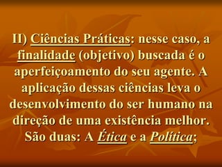 II) Ciências Práticas: nesse caso, a
 finalidade (objetivo) buscada é o
 aperfeiçoamento do seu agente. A
  aplicação dessas ciências leva o
desenvolvimento do ser humano na
direção de uma existência melhor.
   São duas: A Ética e a Política;
 