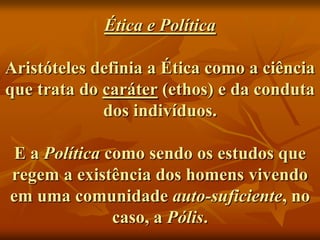 Ética e Política

Aristóteles definia a Ética como a ciência
que trata do caráter (ethos) e da conduta
             dos indivíduos.

 E a Política como sendo os estudos que
regem a existência dos homens vivendo
em uma comunidade auto-suficiente, no
               caso, a Pólis.
 