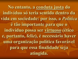 No entanto, a conduta justa do
 indivíduo só teria sentido dentro da
vida em sociedade: por isso, a Política
     é tão importante para que o
  indivíduo possa ser virtuoso (ético
e, portanto, feliz), é necessário haver
 uma organização política favorável
     para que essa finalidade seja
               atingida.
 