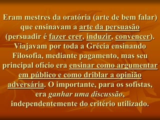 Eram mestres da oratória (arte de bem falar)
       que ensinavam a arte da persuasão
 (persuadir é fazer crer, induzir, convencer).
    Viajavam por toda a Grécia ensinando
    Filosofia, mediante pagamento, mas seu
principal ofício era ensinar como argumentar
      em público e como driblar a opinião
  adversária. O importante, para os sofistas,
           era ganhar uma discussão,
   independentemente do critério utilizado.
 