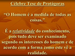 Célebre Tese de Protágoras

 “O Homem é a medida de todas as
           coisas.”

  É a relatividade do conhecimento,
    pois tudo deve ser examinado
segundo os interesses do homem e de
 acordo com a forma como este vê a
               realidade.
 