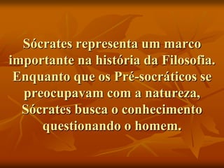 Sócrates representa um marco
importante na história da Filosofia.
 Enquanto que os Pré-socráticos se
  preocupavam com a natureza,
  Sócrates busca o conhecimento
     questionando o homem.
 