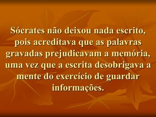 Sócrates não deixou nada escrito,
  pois acreditava que as palavras
gravadas prejudicavam a memória,
uma vez que a escrita desobrigava a
  mente do exercício de guardar
           informações.
 