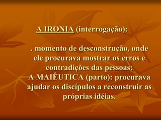 A IRONIA (interrogação):

 . momento de desconstrução, onde
   ele procurava mostrar os erros e
       contradições das pessoas;
A MAIÊUTICA (parto): procurava
ajudar os discípulos a reconstruir as
            próprias idéias.
 