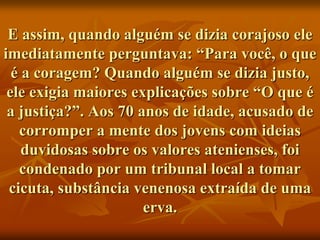 E assim, quando alguém se dizia corajoso ele
imediatamente perguntava: “Para você, o que
  é a coragem? Quando alguém se dizia justo,
 ele exigia maiores explicações sobre “O que é
 a justiça?”. Aos 70 anos de idade, acusado de
   corromper a mente dos jovens com ideias
    duvidosas sobre os valores atenienses, foi
   condenado por um tribunal local a tomar
 cicuta, substância venenosa extraída de uma
                      erva.
 