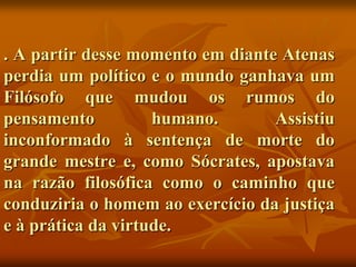 . A partir desse momento em diante Atenas
perdia um político e o mundo ganhava um
Filósofo que mudou os rumos do
pensamento          humano.       Assistiu
inconformado à sentença de morte do
grande mestre e, como Sócrates, apostava
na razão filosófica como o caminho que
conduziria o homem ao exercício da justiça
e à prática da virtude.
 