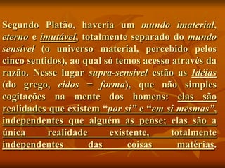 Segundo Platão, haveria um mundo imaterial,
eterno e imutável, totalmente separado do mundo
sensível (o universo material, percebido pelos
cinco sentidos), ao qual só temos acesso através da
razão. Nesse lugar supra-sensível estão as Idéias
(do grego, eidos = forma), que não simples
cogitações na mente dos homens: elas são
realidades que existem “por si” e “em si mesmas”,
independentes que alguém as pense; elas são a
única      realidade      existente,     totalmente
independentes        das      coisas      matérias.
 